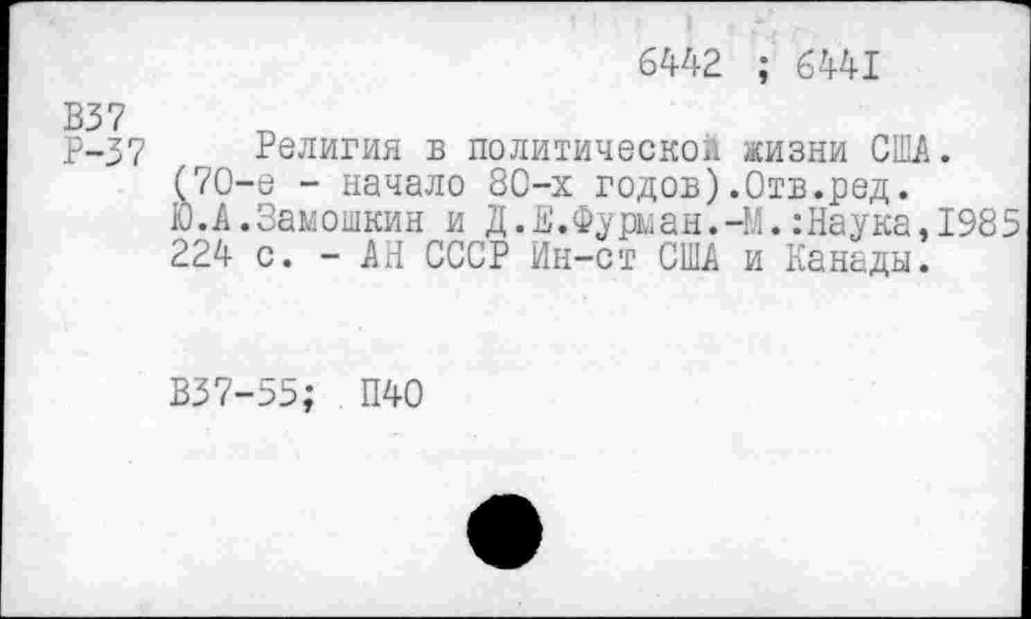 ﻿6442 ; 6441
В37
Р-37 Религия в политической жизни США. (70-е - начало 80-х годов).Отв.ред.
Ю.А.Замошкин и Д.Е.Фурман.-М.:Наука,1985 224 с. - АН СССР Ин-ст США и Канады.
В37-55; П40